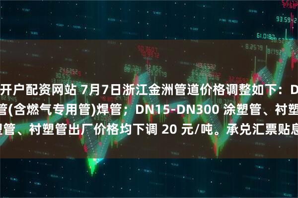 开户配资网站 7月7日浙江金洲管道价格调整如下：DN15-DN250 镀锌管(含燃气专用管)焊管；DN15-DN300 涂塑管、衬塑管出厂价格均下调 20 元/吨。承兑汇票贴息按公司规定执行。