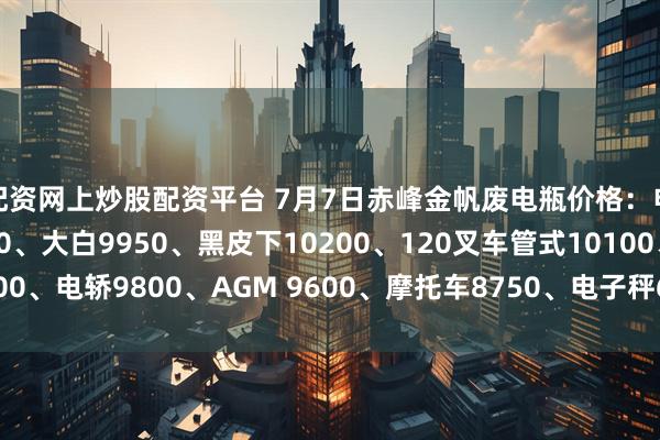 配资网上炒股配资平台 7月7日赤峰金帆废电瓶价格：电动9950、电信9450、大白9950、黑皮下10200、120叉车管式10100、电轿9800、AGM 9600、摩托车8750、电子秤6150。（单位：元/吨）