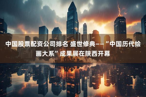 中国股票配资公司排名 盛世修典——“中国历代绘画大系”成果展在陕西开幕