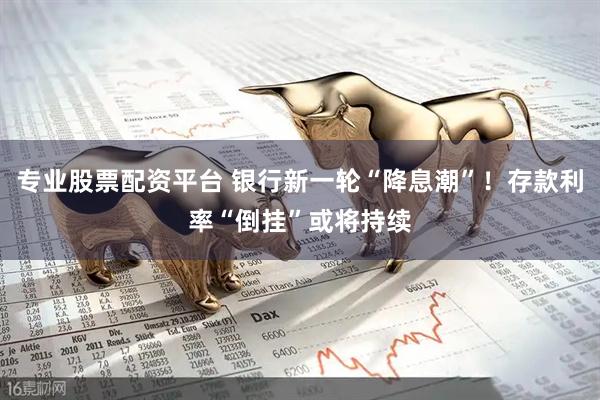 专业股票配资平台 银行新一轮“降息潮”！存款利率“倒挂”或将持续