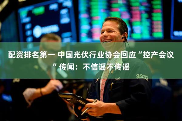 配资排名第一 中国光伏行业协会回应“控产会议”传闻：不信谣不传谣