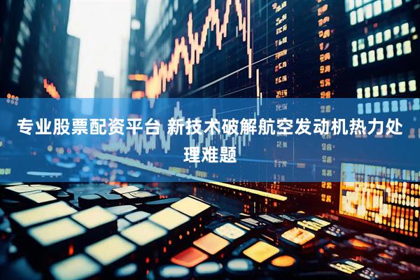专业股票配资平台 新技术破解航空发动机热力处理难题