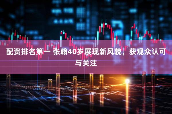 配资排名第一 张翰40岁展现新风貌，获观众认可与关注
