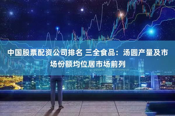 中国股票配资公司排名 三全食品：汤圆产量及市场份额均位居市场前列