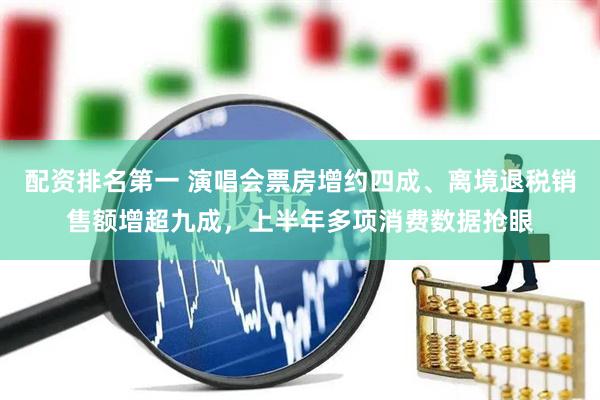 配资排名第一 演唱会票房增约四成、离境退税销售额增超九成，上半年多项消费数据抢眼