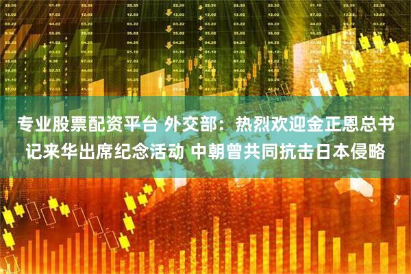 专业股票配资平台 外交部：热烈欢迎金正恩总书记来华出席纪念活动 中朝曾共同抗击日本侵略