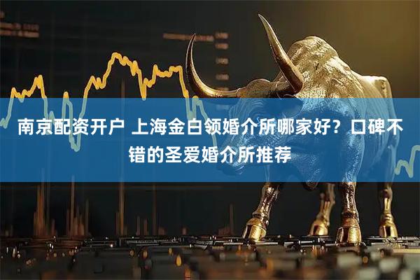 南京配资开户 上海金白领婚介所哪家好？口碑不错的圣爱婚介所推荐