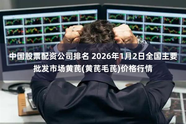 中国股票配资公司排名 2026年1月2日全国主要批发市场黄芪(黄芪毛芪)价格行情