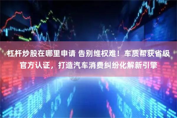 杠杆炒股在哪里申请 告别维权难！车质帮获省级官方认证，打造汽车消费纠纷化解新引擎