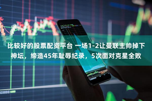 比较好的股票配资平台 一场1-2让曼联主帅掉下神坛，缔造45年耻辱纪录，5次面对克星全败