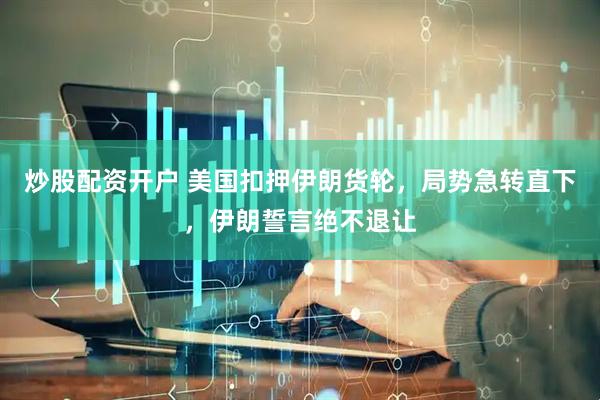 炒股配资开户 美国扣押伊朗货轮，局势急转直下，伊朗誓言绝不退让