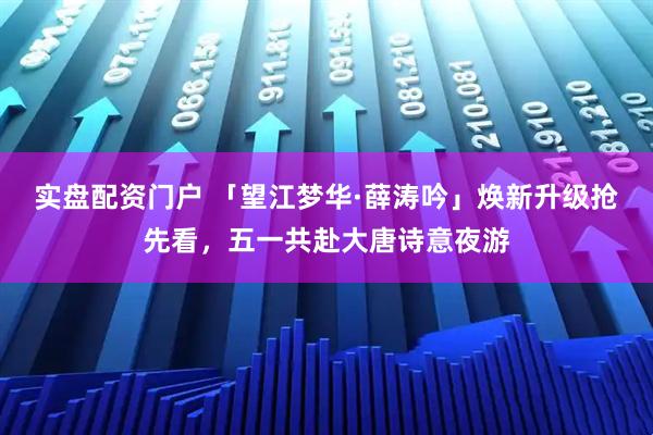实盘配资门户 「望江梦华·薛涛吟」焕新升级抢先看，五一共赴大唐诗意夜游