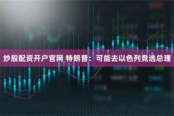 炒股配资开户官网 特朗普：可能去以色列竞选总理