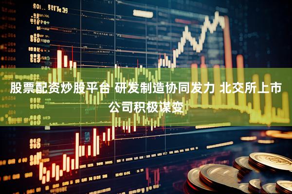 股票配资炒股平台 研发制造协同发力 北交所上市公司积极谋变