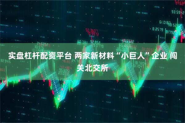 实盘杠杆配资平台 两家新材料“小巨人”企业 闯关北交所