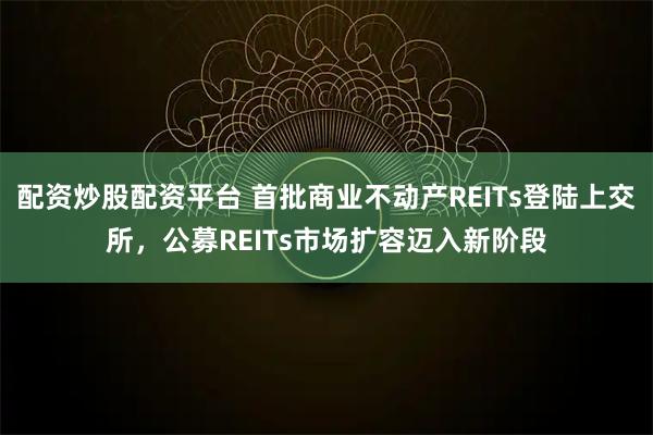 配资炒股配资平台 首批商业不动产REITs登陆上交所，公募REITs市场扩容迈入新阶段