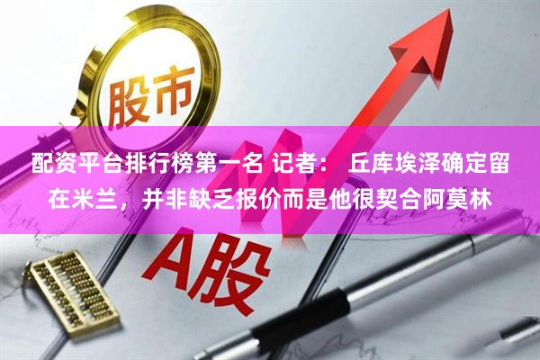 配资平台排行榜第一名 记者： 丘库埃泽确定留在米兰，并非缺乏报价而是他很契合阿莫林
