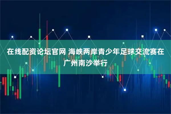 在线配资论坛官网 海峡两岸青少年足球交流赛在广州南沙举行